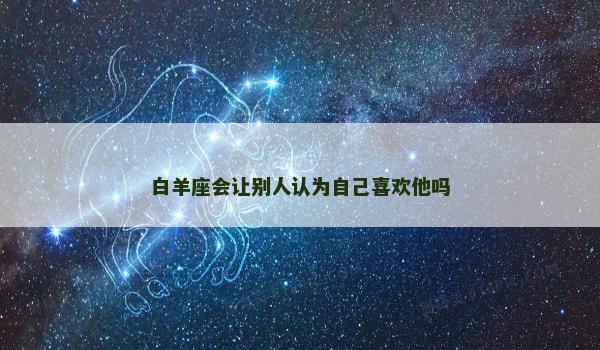 白羊座会让别人认为自己喜欢他吗