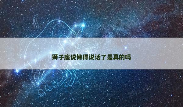 狮子座说懒得说话了是真的吗