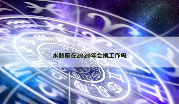 水瓶座在2020年会换工作吗