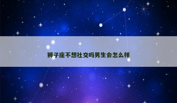 狮子座不想社交吗男生会怎么样