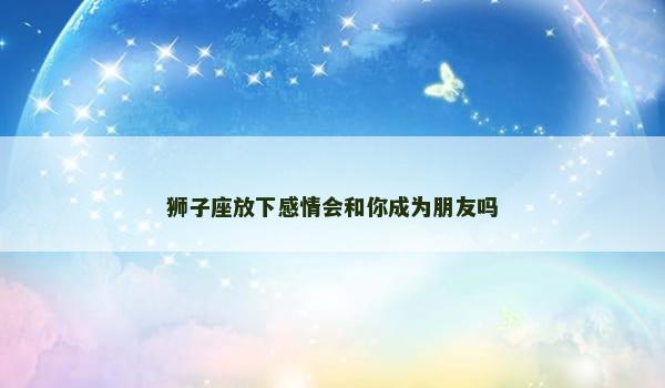 狮子座放下感情会和你成为朋友吗