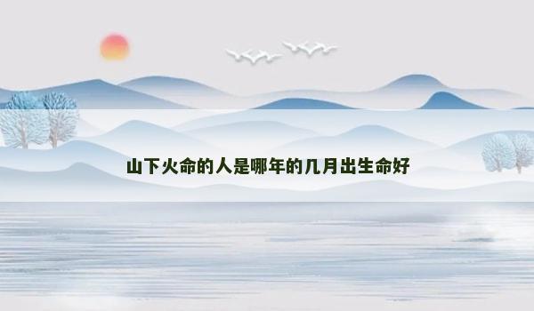 山下火命的人是哪年的几月出生命好