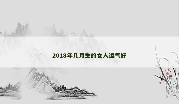 2018年几月生的女人运气好