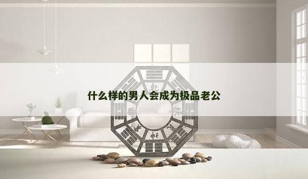 什么样的男人会成为极品老公